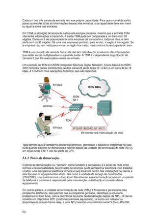 64
Cada um dos três canais de entrada tem sua própria capacidade. Para que o canal de saída
possa acomodar todas as informações dessas três entradas, sua capacidade deve ser maior
ou igual à soma das entradas.
Em TDM, a alocação de tempo da saída está sempre presente, mesmo que a entrada TDM
não tenha informações a transmitir. A saída TDM pode ser comparada a um trem com 32
vagões. Cada um é de propriedade de uma empresa de transporte e, todos os dias, o trem
parte com os 32 vagões. Se uma das empresas produziu para enviar, o vagão é carregado. Se
a empresa não tem nada para enviar, o vagão fica vazio, mas continua fazendo parte do trem.
TDM é um conceito da camada física; ela não tem relação com a natureza das informações
que estão sendo multiplexadas no canal de saída. A TDM é independente do protocolo de
camada 2 que foi usado pelos canais de entrada.
Um exemplo de TDM é o ISDN (Integrated Services Digital Network). A taxa básica do ISDN
(BRI) tem três canais constituídos de dois canais B de 64 kbps (B1 e B2) e um canal D de 16
kbps. A TDM tem nove alocações de tempo, que são repetidas.
Isso permite que a companhia telefônica gerencie, identifique e solucione problemas no loop
local quando o ponto de demarcação ocorrer depois da unidade de terminação da rede (NTU),
em locais onde a NT1 não faz parte do CPE.
3.1.3 Ponto de demarcação
O ponto de demarcação (ou "demarc", como também é conhecido) é o ponto da rede onde
termina a responsabilidade do provedor de serviços ou da companhia telefônica. Nos Estados
Unidos, uma companhia telefônica fornece o loop local até dentro das instalações do cliente e
este fornece os equipamentos ativos, tais como a unidade de serviço de canal/dados
(CSU/DSU), nos quais termina o loop local. Geralmente, essa terminação ocorre em um painel
de telefonia e o cliente é responsável pela manutenção, substituição e conserto desse
equipamento.
Em outros países, a unidade de terminação da rede (NTU) é fornecida e gerenciada pela
companhia telefônica. Isso permite que a companhia gerencie, identifique e solucione
problemas no loop local, com a ocorrência do ponto de demarcação depois da NTU. O cliente
conecta um dispositivo CPE (customer premises equipment), tal como um roteador ou
dispositivo de acesso frame relay, a uma NTU usando uma interface serial V.35 ou RS-232.
 