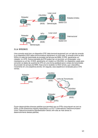 65
3.1.4 DTE/DCE
Uma conexão serial tem um dispositivo DTE (data terminal equipment) em um lado da conexão
e um dispositivo DCE (data communications equipment) no outro lado. A conexão entre os dois
DCEs é a rede de transmissão do provedor de serviços de WAN. O CPE, geralmente um
roteador, é o DTE. Outros exemplos de DTE podem ser um terminal, um computador, uma
impressora ou um fax. O DCE, geralmente um modem ou CSU/DSU, é o dispositivo usado para
converter os dados de usuários do DTE em uma forma aceitável para o enlace de transmissão
do provedor de serviços de WAN. Esse sinal é recebido no DCE remoto, que o decodifica
novamente em uma seqüência de bits. Em seguida, essa seqüência é sinalizada para o DTE
remoto.
Foram desenvolvidos diversos padrões que permitem que os DTEs comuniquem-se com os
DCEs. A EIA (Electronics Industry Association) e a ITU-T (International Telecommunication
Union Telecommunications Standardization Sector) têm sido as mais ativas no
desenvolvimento desses padrões.
 