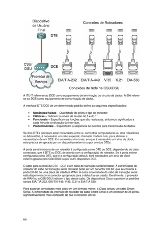 66
A ITU-T refere-se ao DCE como equipamento de terminação do circuito de dados. A EIA refere-
se ao DCE como equipamento de comunicação de dados.
A interface DTE/DCE de um determinado padrão define as seguintes especificações:
• Mecânicas/físicas – Quantidade de pinos e tipo de conector;
• Elétricas – Definem os níveis de tensão do 0 e do 1;
• Funcionais – Especificam as funções que são realizadas, atribuindo significados a
cada linha de sinalização da interface;
• Procedimentais – Especificam a seqüência de eventos para transmissão de dados.
Se dois DTEs precisam estar conectados entre si, como dois computadores ou dois roteadores
no laboratório, é necessário um cabo especial, chamado modem nulo, para eliminar a
necessidade de um DCE. Em conexões síncronas, em que é necessário um sinal de clock,
este precisa ser gerado por um dispositivo externo ou por um dos DTEs.
A porta serial síncrona de um roteador é configurada como DTE ou DCE, dependendo do cabo
conectado, que é DTE ou DCE, de acordo com a configuração do roteador. Se a porta estiver
configurada como DTE, que é a configuração default, será necessário um sinal de clock
externo gerado pelo CSU/DSU ou por outro dispositivo DCE.
O cabo para a conexão DTE - DCE é um cabo de transição serial blindado. A extremidade do
roteador do cabo de transição serial blindado pode ser um conector DB-60, que se conecta à
porta DB-60 de uma placa de interface WAN. A outra extremidade do cabo de transição serial
está disponível com o conector apropriado para o default a ser usado. Geralmente, o provedor
de WAN ou o CSU/DSU indicam o tipo desse cabo. Os dispositivos Cisco suportam os padrões
seriais EIA/TIA-232, EIA/TIA-449, V.35, X.21 e EIA/TIA-530.
Para suportar densidades mais altas em um formato menor, a Cisco lançou um cabo Smart
Serial. A extremidade da interface do roteador do cabo Smart Serial é um conector de 26 pinos,
significativamente mais compacto do que o conector DB-60.
 