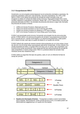 67
3.1.5 Encapsulamento HDLC
Inicialmente, as comunicações seriais baseavam-se em protocolos orientados a caracteres. Os
protocolos orientados a bits eram mais eficientes, mas eram proprietários. Em 1979, a ISO
definiu o HDLC como default de protocolo da camada de enlace orientado a bits, que
encapsula os dados em enlaces de dados seriais síncronos. Essa padronização levou outros
comitês a adotarem e estenderem o protocolo. Desde 1981, a ITU-T desenvolveu uma série de
protocolos derivados do HDLC. Os exemplos de protocolos derivativos a seguir são chamados
de protocolos de acesso a enlaces:
• LAPB (Link Access Procedure, Balanced) para X.25;
• LAPD (Link Access Procedure on the D channel) para ISDN;
• LAPM (Link Access Procedure for Modems) e PPP para modems;
• LAPF (Link Access Procedure for Frame Relay) para Frame Relay.
O HDLC usa transmissão serial síncrona, fornecendo comunicação livre de erros entre dois
pontos. O HDLC define uma estrutura de quadros de camada 2, que proporciona controle de
fluxo e controle de erro, usando confirmações e um esquema de janelamento. Cada quadro
tem o mesmo formato, quer seja um quadro de dados ou um quadro de controle.
O HDLC default não suporta de maneira inerente vários protocolos em um único enlace, já que
ele não tem uma forma de indicar qual protocolo está sendo transportado. A Cisco oferece uma
versão proprietária do HDLC. O quadro HDLC da Cisco usa um campo "tipo" proprietário, que
funciona como campo de protocolo. Esse campo permite que vários protocolos da camada de
rede compartilhem o mesmo enlace serial. HDLC é o protocolo default de camada 2 das
interfaces seriais dos roteadores Cisco.
O HDLC define os seguintes três tipos de quadros, cada um com um diferente formato do
campo de controle:
• Quadros de informação (I-frames) – Transportam os dados a serem transmitidos
para a estação. Adicionalmente, existe controle de fluxo e erro, e os dados podem ser
adicionados por piggybacking a um quadro de informações.
 