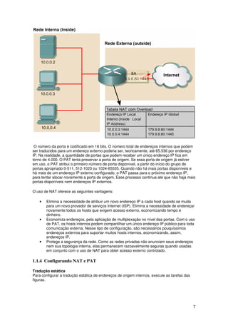 7
O número da porta é codificado em 16 bits. O número total de endereços internos que podem
ser traduzidos para um endereço externo poderia ser, teoricamente, até 65.536 por endereço
IP. Na realidade, a quantidade de portas que podem receber um único endereço IP fica em
torno de 4.000. O PAT tenta preservar a porta de origem. Se essa porta de origem já estiver
em uso, o PAT atribui o primeiro número de porta disponível, a partir do início do grupo de
portas apropriado 0-511, 512-1023 ou 1024-65535. Quando não há mais portas disponíveis e
há mais de um endereço IP externo configurado, o PAT passa para o próximo endereço IP,
para tentar alocar novamente a porta de origem. Esse processo continua até que não haja mais
portas disponíveis nem endereços IP externos.
O uso de NAT oferece as seguintes vantagens:
• Elimina a necessidade de atribuir um novo endereço IP a cada host quando se muda
para um novo provedor de serviços Internet (ISP). Elimina a necessidade de endereçar
novamente todos os hosts que exigem acesso externo, economizando tempo e
dinheiro.
• Economiza endereços, pela aplicação de multiplexação no nível das portas. Com o uso
de PAT, os hosts internos podem compartilhar um único endereço IP público para toda
comunicação externa. Nesse tipo de configuração, são necessários pouquíssimos
endereços externos para suportar muitos hosts internos, economizando, assim,
endereços IP.
• Protege a segurança da rede. Como as redes privadas não anunciam seus endereços
nem sua topologia interna, elas permanecem razoavelmente seguras quando usadas
em conjunto com o uso de NAT para obter acesso externo controlado.
1.1.4 Configurando NAT e PAT
Tradução estática
Para configurar a tradução estática de endereços de origem internos, execute as tarefas das
figuras.
 