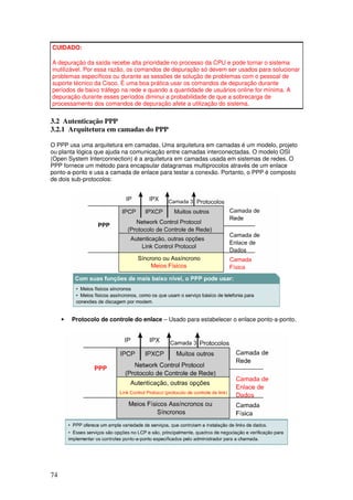 74
CUIDADO:
A depuração da saída recebe alta prioridade no processo da CPU e pode tornar o sistema
inutilizável. Por essa razão, os comandos de depuração só devem ser usados para solucionar
problemas específicos ou durante as sessões de solução de problemas com o pessoal de
suporte técnico da Cisco. É uma boa prática usar os comandos de depuração durante
períodos de baixo tráfego na rede e quando a quantidade de usuários online for mínima. A
depuração durante esses períodos diminui a probabilidade de que a sobrecarga de
processamento dos comandos de depuração afete a utilização do sistema.
3.2 Autenticação PPP
3.2.1 Arquitetura em camadas do PPP
O PPP usa uma arquitetura em camadas. Uma arquitetura em camadas é um modelo, projeto
ou planta lógica que ajuda na comunicação entre camadas interconectadas. O modelo OSI
(Open System Interconnection) é a arquitetura em camadas usada em sistemas de redes. O
PPP fornece um método para encapsular datagramas multiprocolos através de um enlace
ponto-a-ponto e usa a camada de enlace para testar a conexão. Portanto, o PPP é composto
de dois sub-protocolos:
• Protocolo de controle do enlace – Usado para estabelecer o enlace ponto-a-ponto.
 