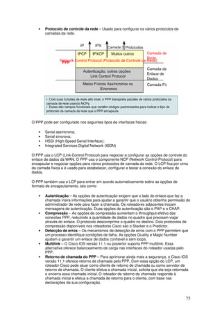 75
• Protocolo de controle da rede – Usado para configurar os vários protocolos de
camadas da rede.
O PPP pode ser configurado nos seguintes tipos de interfaces físicas:
• Serial assíncrona;
• Serial síncrona;
• HSSI (High-Speed Serial Interface);
• Integrated Services Digital Network (ISDN)
O PPP usa o LCP (Link Control Protocol) para negociar e configurar as opções de controle do
enlace de dados da WAN. O PPP usa o componente NCP (Network Control Protocol) para
encapsular e negociar opções para vários protocolos de camada da rede. O LCP fica por cima
da camada física e é usado para estabelecer, configurar e testar a conexão do enlace de
dados.
O PPP também usa o LCP para entrar em acordo automaticamente sobre as opções de
formato de encapsulamento, tais como:
• Autenticação – As opções de autenticação exigem que o lado do enlace que faz a
chamada insira informações para ajudar a garantir que o usuário obtenha permissão do
administrador de rede para fazer a chamada. Os roteadores adjacentes trocam
mensagens de autenticação. Duas opções de autenticação são o PAP e o CHAP.
• Compressão – As opções de compressão aumentam o throughput efetivo das
conexões PPP, reduzindo a quantidade de dados no quadro que precisam viajar
através do enlace. O protocolo descomprime o quadro no destino. Dois protocolos de
compressão disponíveis nos roteadores Cisco são o Stacker e o Predictor.
• Detecção de erros – Os mecanismos de detecção de erros com o PPP permitem que
um processo identifique condições de falha. As opções Quality e Magic Number
ajudam a garantir um enlace de dados confiável e sem loops.
• Multilink – O Cisco IOS versão 11.1 ou posterior suporta PPP multilink. Essa
alternativa oferece balanceamento de carga nas interfaces do roteador usadas pelo
PPP.
• Retorno de chamada do PPP – Para aprimorar ainda mais a segurança, o Cisco IOS
versão 11.1 oferece retorno de chamada pelo PPP. Com essa opção do LCP, um
roteador Cisco pode atuar como cliente de retorno de chamada ou como servidor de
retorno de chamada. O cliente efetua a chamada inicial, solicita que ela seja retornada
e encerra essa chamada inicial. O roteador de retorno de chamada responde à
chamada inicial e efetua a chamada de retorno para o cliente, com base nas
declarações da sua configuração.
 