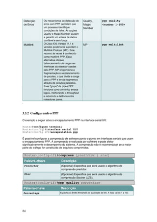 84
.
3.3.2 Configurando o PPP
O exemplo a seguir ativa o encapsulamento PPP na interface serial 0/0:
Router#configure terminal
Router(config)#interface serial 0/0
Router(config-if)#encapsulation ppp
É possível configurar a compressão de software ponto-a-ponto em interfaces seriais que usam
o encapsulamento PPP. A compressão é realizada por software e pode afetar
significativamente o desempenho do sistema. A compressão não é recomendável se a maior
parte do tráfego for constituída de arquivos comprimidos.
 
