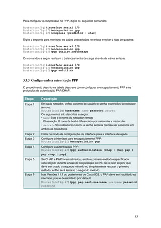 85
Para configurar a compressão no PPP, digite os seguintes comandos:
Router(config)#interface serial 0/0
Router(config-if)#encapsulation ppp
Router(config-if)#compress [predictor | stac]
Digite o seguinte para monitorar os dados descartados no enlace e evitar o loop de quadros:
Router(config)#interface serial 0/0
Router(config-if)#encapsulation ppp
Router(config-if)#ppp quality percentage
Os comandos a seguir realizam o balanceamento de carga através de vários enlaces:
Router(config)#interface serial 0/0
Router(config-if)#encapsulation ppp
Router(config-if)#ppp multilink
3.3.3 Configurando a autenticação PPP
O procedimento descrito na tabela descreve como configurar o encapsulamento PPP e os
protocolos de autenticação PAP/CHAP.
 