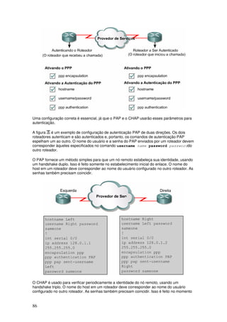 86
Uma configuração correta é essencial, já que o PAP e o CHAP usarão esses parâmetros para
autenticação.
A figura é um exemplo de configuração de autenticação PAP de duas direções. Os dois
roteadores autenticam e são autenticados e, portanto, os comandos de autenticação PAP
espelham um ao outro. O nome do usuário e a senha do PAP enviados por um roteador devem
corresponder àqueles especificados no comando username name password passworddo
outro roteador.
O PAP fornece um método simples para que um nó remoto estabeleça sua identidade, usando
um handshake duplo. Isso é feito somente no estabelecimento inicial do enlace. O nome do
host em um roteador deve corresponder ao nome do usuário configurado no outro roteador. As
senhas também precisam coincidir.
O CHAP é usado para verificar periodicamente a identidade do nó remoto, usando um
handshake triplo. O nome do host em um roteador deve corresponder ao nome do usuário
configurado no outro roteador. As senhas também precisam coincidir. Isso é feito no momento
 