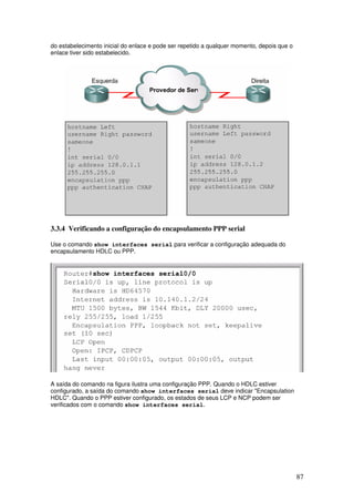 87
do estabelecimento inicial do enlace e pode ser repetido a qualquer momento, depois que o
enlace tiver sido estabelecido.
3.3.4 Verificando a configuração do encapsulamento PPP serial
Use o comando show interfaces serial para verificar a configuração adequada do
encapsulamento HDLC ou PPP.
A saída do comando na figura ilustra uma configuração PPP. Quando o HDLC estiver
configurado, a saída do comando show interfaces serial deve indicar "Encapsulation
HDLC". Quando o PPP estiver configurado, os estados de seus LCP e NCP podem ser
verificados com o comando show interfaces serial.
 
