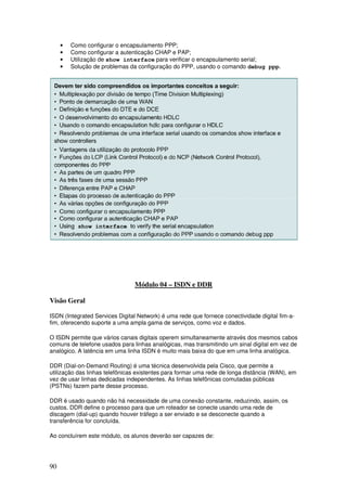 90
• Como configurar o encapsulamento PPP;
• Como configurar a autenticação CHAP e PAP;
• Utilização de show interface para verificar o encapsulamento serial;
• Solução de problemas da configuração do PPP, usando o comando debug ppp.
Módulo 04 – ISDN e DDR
Visão Geral
ISDN (Integrated Services Digital Network) é uma rede que fornece conectividade digital fim-a-
fim, oferecendo suporte a uma ampla gama de serviços, como voz e dados.
O ISDN permite que vários canais digitais operem simultaneamente através dos mesmos cabos
comuns de telefone usados para linhas analógicas, mas transmitindo um sinal digital em vez de
analógico. A latência em uma linha ISDN é muito mais baixa do que em uma linha analógica.
DDR (Dial-on-Demand Routing) é uma técnica desenvolvida pela Cisco, que permite a
utilização das linhas telefônicas existentes para formar uma rede de longa distância (WAN), em
vez de usar linhas dedicadas independentes. As linhas telefônicas comutadas públicas
(PSTNs) fazem parte desse processo.
DDR é usado quando não há necessidade de uma conexão constante, reduzindo, assim, os
custos. DDR define o processo para que um roteador se conecte usando uma rede de
discagem (dial-up) quando houver tráfego a ser enviado e se desconecte quando a
transferência for concluída.
Ao concluírem este módulo, os alunos deverão ser capazes de:
 