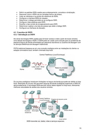 91
• Definir os padrões ISDN usados para endereçamento, conceitos e sinalização;
• Descrever como o ISDN usa as camadas física e de enlace;
• Listar as interfaces e os pontos de referência do ISDN;
• Configurar a interface ISDN do roteador;
• Determinar o tráfego permitido ao se configurar DDR;
• Configurar rotas estáticas para DDR;
• Escolher o tipo correto de encapsulamento para DDR;
• Determinar e aplicar uma lista de acesso que afete o tráfego DDR;
• Configurar as interfaces do discador.
4.1 Conceitos de ISDN
4.1.1 Introdução ao ISDN
Há várias tecnologias WAN usadas para fornecer acesso à rede a partir de locais remotos.
Uma dessas tecnologias é ISDN. O ISDN pode ser usado como solução para os problemas de
pequena largura de banda enfrentados por pequenos escritórios ou usuários de discagem com
os serviços telefônicos de discagem tradicionais.
PSTN tradicional baseava-se em uma conexão analógica entre as instalações do cliente e a
estação comutadora local, também chamada loop local.
Os circuitos analógicos introduzem limitações na largura de banda que pode ser obtida no loop
local. Restrições do circuito não permitem larguras de banda analógicas superiores a 3000 Hz,
aproximadamente. A tecnologia ISDN permite utilizar dados digitais no loop local, oferecendo
melhores velocidades de acesso aos usuários remotos.
 