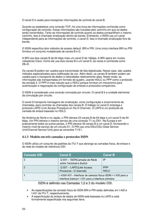94
O canal D é usado para transportar informações de controle do canal B.
Quando se estabelece uma conexão TCP, há uma troca de informações conhecida como
configuração da conexão. Essas informações são trocadas pelo caminho em que os dados
serão transmitidos. Tanto as informações de controle quanto os dados compartilham o mesmo
caminho. Isso é chamado sinalização dentro da banda. Entretanto, o ISDN usa um canal
independente para as informações de controle, o canal D. Isso é chamado sinalização fora da
banda.
O ISDN especifica dois métodos de acesso default, BRI e PRI. Uma única interface BRI ou PRI
fornece um conjunto multiplexado de canais B e D.
A BRI usa dois canais B de 64 kbps mais um canal D de 16kbps. A BRI opera em muitos
roteadores Cisco. Como ela usa dois canais B e um canal D, às vezes é conhecida como
2B+D.
Os canais B podem ser usados para transmissão de fala digitalizada. Nesse caso, são usados
métodos especializados para codificação da voz. Além disso, os canais B também podem ser
usados para o transporte de dados a velocidades relativamente altas. Neste modo, as
informações são transportadas em formato de quadro, usando HDLC ou PPP como o protocolo
da camada 2. O PPP é mais robusto que o HDLC porque fornece um mecanismo para
autenticação e negociação da configuração de enlaces e protocolos compatíveis.
O ISDN é considerado uma conexão comutada por circuito. O canal B é a unidade elementar
da comutação por circuito.
O canal D transporta mensagens de sinalização, como configuração e encerramento de
chamadas, para controlar as chamadas dos canais B. O tráfego no canal D emprega o
protocolo LAPD (Link Access Procedure on the D Channel). O LAPD é um protocolo da
camada de enlace baseado no HDLC.
Na América do Norte e no Japão, o PRI oferece 23 canais B de 64 kbps e um canal D de 64
kbps. Um PRI oferece o mesmo serviço de uma conexão T1 ou DS1. Na Europa e em
praticamente todos os outros países, o PRI oferece 30 canais B e um canal D, fornecendo o
mesmo nível de serviço de um circuito E1. O PRI usa uma DSU/CSU (Data Service
Unit/Channel Service Unit) para as conexões T1/E1.
4.1.3 Modelo em três camadas e protocolos ISDN
O ISDN utiliza um conjunto de padrões da ITU-T que abrange as camadas física, de enlace e
de rede do modelo de referência OSI:
• As especificações da camada física do ISDN BRI e PRI estão definidas em I.430 e
I.431 da ITU-T, respectivamente.
• A especificação do enlace de dados do ISDN está baseada no LAPD e está
formalmente especificada nos seguintes itens:
 