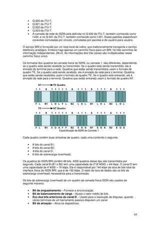 95
• Q.920 da ITU-T;
• Q.921 da ITU-T;
• Q.922 da ITU-T;
• Q.923 da ITU-T.
• A camada de rede do ISDN está definida no Q.930 da ITU-T, também conhecido como
I.450, e no Q.931 da ITU-T, também conhecido como I.451. Esses padrões especificam
conexões comutadas por circuito, comutadas por pacotes e de usuário para usuário.
O serviço BRI é fornecido por um loop local de cobre, que tradicionalmente transporta o serviço
telefônico analógico. Embora haja apenas um caminho físico para um BRI, há três caminhos de
informação independentes, 2B+D. As informações dos três canais são multiplexadas nesse
caminho físico único.
Os formatos dos quadros da camada física do ISDN, ou camada 1, são diferentes, dependendo
se o quadro está sendo recebido ou transmitido. Se o quadro está sendo transmitido, ele é
enviado do terminal para a rede. Quadros que estão sendo transmitidos usam o formato de
quadro TE. Se o quadro está sendo recebido, ele é enviado da rede para o terminal. Quadros
que estão sendo recebidos usam o formato de quadro TE. Se o quadro está entrando, ele é
enviado da rede para o terminal. Quadros que estão entrando usam o formato de quadro NT.
Cada quadro contém duas amostras de quadro, cada uma contendo o seguinte:
• 8 bits do canal B1;
• 8 bits do canal B2;
• 4 bits do canal D;
• 6 bits de sobrecarga (overhead).
Os quadros do ISDN BRI contêm 48 bits. 4000 quadros desse tipo são transmitidos por
segundo. Cada canal B (B1 e B2) tem uma capacidade de 2*(8*4000) = 64 kbps. O canal D tem
uma capacidade de 4*4000 = 16 kbps. Ele é responsável por 144 kbps da taxa de bits total da
interface física do ISDN BRI, que é de 192 kbps. O resto da taxa de dados são os bits de
sobrecarga (overhead) necessários para a transmissão.
Os bits de sobrecarga (overhead) de um quadro da camada física ISDN são usados da
seguinte maneira:
• Bit de enquadramento – Fornece a sincronização.
• Bit de balanceamento de carga – Ajusta o valor médio de bits.
• Eco dos bits anteriores do canal D – Usado para a resolução de disputas, quando
vários terminais de um barramento passivo disputam um canal.
• Bit de ativação – Ativa os dispositivos.
 