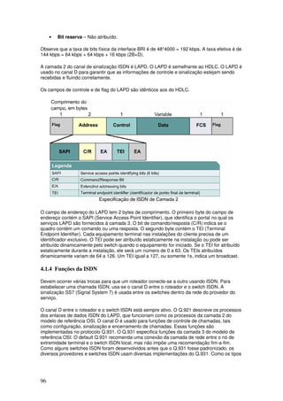 96
• Bit reserva – Não atribuído.
Observe que a taxa de bits física da interface BRI é de 48*4000 = 192 kbps. A taxa efetiva é de
144 kbps = 64 kbps + 64 kbps + 16 kbps (2B+D).
A camada 2 do canal de sinalização ISDN é LAPD. O LAPD é semelhante ao HDLC. O LAPD é
usado no canal D para garantir que as informações de controle e sinalização estejam sendo
recebidas e fluindo corretamente.
Os campos de controle e de flag do LAPD são idênticos aos do HDLC.
O campo de endereço do LAPD tem 2 bytes de comprimento. O primeiro byte do campo de
endereço contém o SAPI (Service Access Point Identifier), que identifica o portal no qual os
serviços LAPD são fornecidos à camada 3. O bit de comando/resposta (C/R) indica se o
quadro contém um comando ou uma resposta. O segundo byte contém o TEI (Terminal
Endpoint Identifier). Cada equipamento terminal nas instalações do cliente precisa de um
identificador exclusivo. O TEI pode ser atribuído estaticamente na instalação ou pode ser
atribuído dinamicamente pelo switch quando o equipamento for iniciado. Se o TEI for atribuído
estaticamente durante a instalação, ele será um número de 0 a 63. Os TEIs atribuídos
dinamicamente variam de 64 a 126. Um TEI igual a 127, ou somente 1s, indica um broadcast.
4.1.4 Funções da ISDN
Devem ocorrer várias trocas para que um roteador conecte-se a outro usando ISDN. Para
estabelecer uma chamada ISDN, usa-se o canal D entre o roteador e o switch ISDN. A
sinalização SS7 (Signal System 7) é usada entre os switches dentro da rede do provedor do
serviço.
O canal D entre o roteador e o switch ISDN está sempre ativo. O Q.921 descreve os processos
dos enlaces de dados ISDN do LAPD, que funcionam como os processos da camada 2 do
modelo de referência OSI. O canal D é usado para funções de controle de chamadas, tais
como configuração, sinalização e encerramento de chamadas. Essas funções são
implementadas no protocolo Q.931. O Q.931 especifica funções da camada 3 do modelo de
referência OSI. O default Q.931 recomenda uma conexão da camada de rede entre o nó de
extremidade terminal e o switch ISDN local, mas não impõe uma recomendação fim-a-fim.
Como alguns switches ISDN foram desenvolvidos antes que o Q.931 fosse padronizado, os
diversos provedores e switches ISDN usam diversas implementações do Q.931. Como os tipos
 