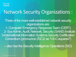 © 2012 Cisco and/or its affiliates. All rights reserved. 4
Network Security Organizations :
Three of the more well-established network security
organizations are:
1-Computer Emergency ResponseTeam (CERT)
2- SysAdmin,Audit, Network, Security (SANS) Institute
3-International Information Systems Security Certification
Consortium (pronounce (ISC)2 as "I-S-C-squared")
-- also has the Security Intelligence Operations (SIO)
