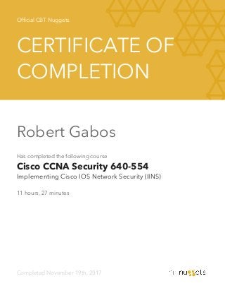Official CBT Nuggets
CERTIFICATE OF
COMPLETION
Robert Gabos
Has completed the following course
Cisco CCNA Security 640-554
Implementing Cisco IOS Network Security (IINS)
11 hours, 27 minutes
Completed November 19th, 2017
 