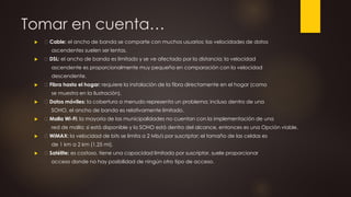 Tomar en cuenta…
 Cable: el ancho de banda se comparte con muchos usuarios; las velocidades de datos
ascendentes suelen ser lentas.
 DSL: el ancho de banda es limitado y se ve afectado por la distancia; la velocidad
ascendente es proporcionalmente muy pequeña en comparación con la velocidad
descendente.
 Fibra hasta el hogar: requiere la instalación de la fibra directamente en el hogar (como
se muestra en la ilustración).
 Datos móviles: la cobertura a menudo representa un problema; incluso dentro de una
SOHO, el ancho de banda es relativamente limitado.
 Malla Wi-Fi: la mayoría de las municipalidades no cuentan con la implementación de una
red de malla; si está disponible y la SOHO está dentro del alcance, entonces es una Opción viable.
 WiMAX: la velocidad de bits se limita a 2 Mb/s por suscriptor; el tamaño de las celdas es
de 1 km a 2 km (1,25 mi).
 Satélite: es costoso, tiene una capacidad limitada por suscriptor, suele proporcionar
acceso donde no hay posibilidad de ningún otro tipo de acceso.
 