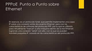 PPPoE Punto a Punto sobre
Ethernet
En esencia, es un protocolo túnel, que permite implementar una capa
IP sobre una conexión entre dos puertos Ethernet, pero con las
características de software del protocolo PPP, por lo que es utilizado
para virtualmente "marcar" a otra máquina dentro de la red Ethernet,
logrando una conexión "serial" con ella, con la que se pueden
transferir paquetes IP, basado en las características del protocolo PPP.
 