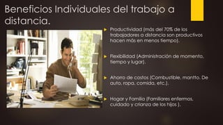 Beneficios Individuales del trabajo a
distancia.
 Productividad (más del 70% de los
trabajadores a distancia son productivos
hacen más en menos tiempo).
 Flexibilidad (Administración de momento,
tiempo y lugar).
 Ahorro de costos (Combustible, mantto. De
auto, ropa, comida, etc.).
 Hogar y Familia (Familiares enfermos,
cuidado y crianza de los hijos ).
 
