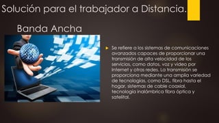 Solución para el trabajador a Distancia.
 Se refiere a los sistemas de comunicaciones
avanzados capaces de proporcionar una
transmisión de alta velocidad de los
servicios, como datos, voz y video por
Internet y otras redes. La transmisión se
proporciona mediante una amplia variedad
de tecnologías, como DSL, fibra hasta el
hogar, sistemas de cable coaxial,
tecnología inalámbrica fibra óptica y
satelital.
Banda Ancha
 