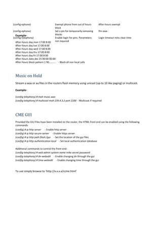 (config-ephone) Exempt phone from out of hours
block
After-hours exempt
(config-ephone) Set a pin for temporarily removing
blocks
Pin xxxx
(config-telephony) Enable login for pins. Parameters
not required
Login timeout mins clear time
Example-
After-hours day mon 17:00 8:00
After-hours day tue 17:00 8:00
After-hours day wed 17:00 8:00
After-hours day thu 17:00 8:00
After-hours day fri 17:00 8:00
After-hours date dec 25 00:00 00:00
After-hours block pattern 1 90.......... - Block all non local calls
Music on Hold
Stream a wav or au files in the routers flash memory using unicast (up-to 10 like paging) or multicast.
Example-
(config-telephony) # moh music.wav
(config-telephony) # multicast moh 239.4.3.2 port 2100 - Multicast if required
CME GUI
Provided the GIU Files have been installed on the router, the HTML front end can be enabled using the following
commands-
(config) # ip http server - Enable http server
(config) # ip http secure-server - Enable https server
(config) # ip http path flash:/gui - Set the location of the gui files
(config) # ip http authentication local - Set local authentication database
Additional commands to control the front end-
(config-telephony) # web admin system name mike secret password
(config-telephony) # dn-webedit - Enable changing dn through the gui
(config-telephony) # time-webedit - Enable changing time through the gui
To use simply browse to ‘http://x.x.x.x/ccme.html’
 