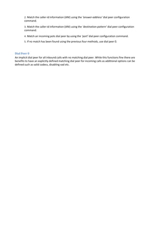 2. Match the caller-id information (ANI) using the ‘answer-address’ dial peer configuration
command.
3. Match the caller-id information (ANI) using the ‘destination-pattern’ dial peer configuration
command.
4. Match an incoming pots dial peer by using the ‘port’ dial peer configuration command.
5. If no match has been found using the previous four methods, use dial peer 0.
Dial Peer 0
An implicit dial peer for all inbound calls with no matching dial peer. While this functions fine there are
benefits to have an explicitly defined matching dial peer for incoming calls as additional options can be
defined such as valid codecs, disabling vad etc.
 