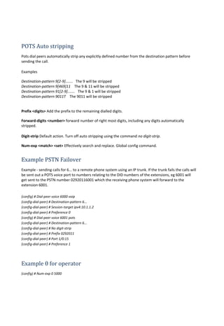 POTS Auto stripping
Pots dial peers automatically strip any explicitly defined number from the destination pattern before
sending the call.
Examples
Destination-pattern 9[2-9]....... The 9 will be stripped
Destination-pattern 9[469]11 The 9 & 11 will be stripped
Destination-pattern 91[2-9]....... The 9 & 1 will be stripped
Destination-pattern 9011T The 9011 will be stripped
Prefix <digits> Add the prefix to the remaining dialled digits.
Forward-digits <number> forward number of right most digits, including any digits automatically
stripped.
Digit-strip Default action. Turn off auto stripping using the command no digit-strip.
Num-exp <match> <set> Effectively search and replace. Global config command.
Example PSTN Failover
Example - sending calls for 6... to a remote phone system using an IP trunk. If the trunk fails the calls will
be sent out a POTS voice port to numbers relating to the DID numbers of the extensions, eg 6001 will
get sent to the PSTN number 02920116001 which the receiving phone system will forward to the
extension 6001.
(config) # Dial-peer voice 6000 voip
(config-dial-peer) # Destination-pattern 6...
(config-dial-peer) # Session-target ipv4:10.1.1.2
(config-dial-peer) # Preference 0
(config) # Dial-peer voice 6001 pots
(config-dial-peer) # Destination-pattern 6...
(config-dial-peer) # No digit-strip
(config-dial-peer) # Prefix 0292011
(config-dial-peer) # Port 1/0:15
(config-dial-peer) # Preference 1
Example 0 for operator
(config) # Num-exp 0 5000
 