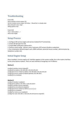Troubleshooting
From IOS-
Show interface service-engine 1/0
Service-module service-engine 1/0 status - Should be in a steady state
Show dial-peer voice <tag>
Debug ephone mwi
From CUE
Trace <all/ccn/dns/....>
Show trace buffer
Setup Process
1. Configure IOS service-engine and service-module for IP connectivity.
2. Create SIP dial peer for CUE.
3. Create MWI notification ephone dn’s.
4. Perform initial config – domain name, hostname, NTP servers & admin credentials.
5. Run Initialisation Wizard (import users, MWI methods, voicemail access number, administration by
telephone number etc).
Initial Engine Setup
Once installed a ‘service-engine x/y’ interface appears in the routers config, this is the routers interface
to the Unity Express module. There are two methods of assigning it an IP address-
Method 1
(config) # interface service-engine0/1
(config-if) # ip address 192.168.100.1 255.255.255.252
(config-if) # service-module ip address 192.168.100.2 255.255.255.252
(config-if) # service-module ip default-gateway 192.168.100.1
(config-if) # no shutdown
Method 2
(config ) # interface Loopback1
(config-if) # ip address 192.168.1.1 255.255.255.0
(config) # interface Service-engine0/1
(config-if) # ip unnumbered Loopback1
(config-if) # service-module ip address y.y.y.y y.y.y.y
(config-if) # no shutdown
(config) # ip route y.y.y.y Loopback1
(config) # Ip route 192.168.1.2 255.255.255.255 Service-engine0/1
 