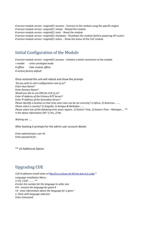 # service-module service –engine0/1 sessions - Connect to the module using the specific engine
# service-module service –engine0/1 reload - Reload the module
# service-module service –engine0/1 reset - Reset the module
# service-module service –engine0/1 shutdown - Shutdown the module (before powering off router)
# service-module service –engine0/1 status - Show the status of the CUE module
Initial Configuration of the Module
# service-module service –engine0/1 sessions - Initiates a telnet connection to the module
> enable - enter privileged mode
# offline - Take module offline
# restore factory default
Once restored the unit will reboot and show the prompt-
‘Do you wish to start configuration now (y,n)?’
Enter Host Name?
Enter Domain Name?
Would you like to use DNS for CUE (y,n)?
Enter IP Address of the Primary NTP Server?
Enter IP Address of the Secondary Server?
Please Identify a location so that time zone rules can be set correctly? 1) Africa, 2) Americas .......
Please select a country? 1) Anguilla, 2) Antigua & Barbados ......
Please select one of the following time zones regions. 1) Eastern Time, 2) Eastern Time – Michigan.... **
Is the above information OK? 1) Yes, 2) No
Waiting xxx .....
After booting it prompts for the admin user account details
Enter administrator user ID:
Enter password for :
** US Additional Option
Upgrading CUE
CUE # software install clean url ftp://x.x.x.x/cue-vm-k9.nm-aim.4.2.1.pkg *
Language Installation Menu :
1 ITA, 2 ESP ........ **
# enter the number for the language to sellec one
R # - remove the language for given #
I # - more information about the language for a given ‘
x- Done with language selection
Enter Command:
 