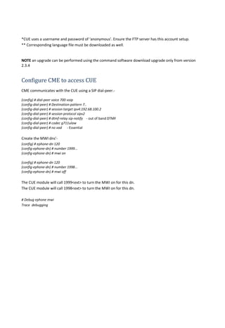 *CUE uses a username and password of ‘anonymous’. Ensure the FTP server has this account setup.
** Corresponding language file must be downloaded as well.
NOTE an upgrade can be performed using the command software download upgrade only from version
2.3.4
Configure CME to access CUE
CME communicates with the CUE using a SIP dial-peer.-
(config) # dial-peer voice 700 voip
(config-dial-peer) # Destination-pattern 7..
(config-dial-peer) # session target ipv4:192.68.100.2
(config-dial-peer) # session protocol sipv2
(config-dial-peer) # dtmf-relay sip-notify - out of band DTMF
(config-dial-peer) # codec g711ulaw
(config-dial-peer) # no vad - Essential
Create the MWI dns’-
(config) # ephone-dn 120
(config-ephone-dn) # number 1999...
(config-ephone-dn) # mwi on
(config) # ephone-dn 120
(config-ephone-dn) # number 1998...
(config-ephone-dn) # mwi off
The CUE module will call 1999<ext> to turn the MWI on for this dn.
The CUE module will call 1998<ext> to turn the MWI on for this dn.
# Debug ephone mwi
Trace debugging
 
