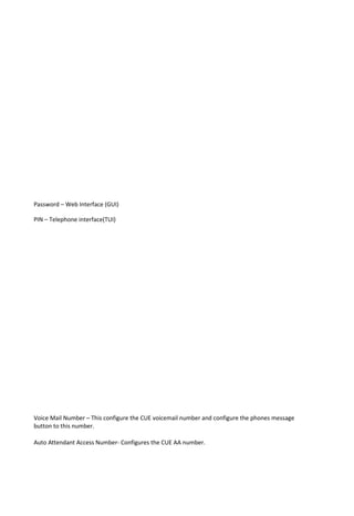 Password – Web Interface (GUI)
PIN – Telephone interface(TUI)
Voice Mail Number – This configure the CUE voicemail number and configure the phones message
button to this number.
Auto Attendant Access Number- Configures the CUE AA number.
 