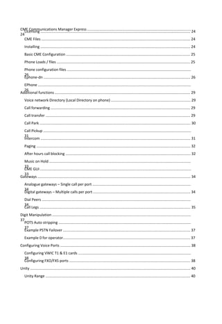 CME Communications Manager Express ....................................................................................................
24
Licensing ................................................................................................................................................. 24
CME Files ................................................................................................................................................ 24
Installing ................................................................................................................................................. 24
Basic CME Configuration ........................................................................................................................ 25
Phone Loads / files ................................................................................................................................. 25
Phone configuration files ........................................................................................................................
26
Ephone-dn .............................................................................................................................................. 26
EPhone ....................................................................................................................................................
26
Additional functions ................................................................................................................................... 29
Voice network Directory (Local Directory on phone) ............................................................................. 29
Call forwarding ....................................................................................................................................... 29
Call transfer ............................................................................................................................................ 29
Call Park .................................................................................................................................................. 30
Call Pickup ...............................................................................................................................................
31
Intercom ................................................................................................................................................. 31
Paging ..................................................................................................................................................... 32
After hours call blocking ......................................................................................................................... 32
Music on Hold .........................................................................................................................................
33
CME GUI ..................................................................................................................................................
33
Gateways .................................................................................................................................................... 34
Analogue gateways – Single call per port ...............................................................................................
34
Digital gateways – Multiple calls per port .............................................................................................. 34
Dial Peers ................................................................................................................................................
34
Call Legs .................................................................................................................................................. 35
Digit Manipulation ......................................................................................................................................
37
POTS Auto stripping ................................................................................................................................
37
Example PSTN Failover ........................................................................................................................... 37
Example 0 for operator........................................................................................................................... 37
Configuring Voice Ports .............................................................................................................................. 38
Configuring VWIC T1 & E1 cards .............................................................................................................
38
Configuring FXO/FXS ports ..................................................................................................................... 38
Unity ........................................................................................................................................................... 40
Unity Range ............................................................................................................................................ 40
 