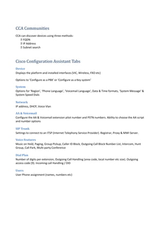 CCA Communities
CCA can discover devices using three methods-
 FQDN
 IP Address
 Subnet search
Cisco Configuration Assistant Tabs
Device
Displays the platform and installed interfaces (VIC, Wireless, FXO etc)
Options to ‘Configure as a PBX’ or ‘Configure as a Key system’
System
Options for ‘Region’, ‘Phone Language’, ‘Voicemail Language’, Data & Time formats, ‘System Message’ &
System Speed Dials
Network
IP address, DHCP, Voice Vlan
AA & Voicemail
Configure the AA & Voicemail extension pilot number and PSTN numbers. Ability to choose the AA script
and number options
SIP Trunk
Settings to connect to an ITSP (Internet Telephony Service Provider). Registrar, Proxy & MWI Server.
Voice Features
Music on Hold, Paging, Group Pickup, Caller ID Block, Outgoing Call Block Number List, Intercom, Hunt
Group, Call Park, Multi-party Conference
Dial Plan
Number of digits per extension, Outgoing Call Handling (area code, local number etc size). Outgoing
access code (9). Incoming call Handling / DID
Users
User Phone assignment (names, numbers etc)
 