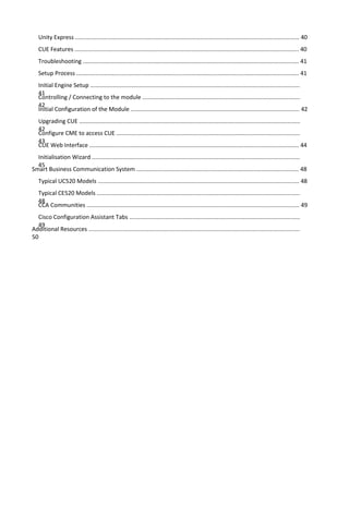 Unity Express .......................................................................................................................................... 40
CUE Features .......................................................................................................................................... 40
Troubleshooting ..................................................................................................................................... 41
Setup Process ......................................................................................................................................... 41
Initial Engine Setup .................................................................................................................................
41
Controlling / Connecting to the module .................................................................................................
42
Initial Configuration of the Module ........................................................................................................ 42
Upgrading CUE ........................................................................................................................................
42
Configure CME to access CUE .................................................................................................................
43
CUE Web Interface ................................................................................................................................. 44
Initialisation Wizard ................................................................................................................................
45
Smart Business Communication System .................................................................................................... 48
Typical UC520 Models ............................................................................................................................ 48
Typical CE520 Models .............................................................................................................................
48
CCA Communities ................................................................................................................................... 49
Cisco Configuration Assistant Tabs .........................................................................................................
49
Additional Resources ..................................................................................................................................
50
 