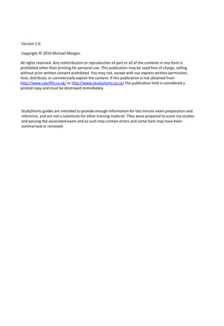 Version 1.0
Copyright © 2010 Michael Morgan.
All rights reserved. Any redistribution or reproduction of part or all of the contents in any form is
prohibited other than printing for personal use. This publication may be used free of charge, selling
without prior written consent prohibited. You may not, except with our express written permission,
host, distribute, or commercially exploit the content. If this publication is not obtained from
http://www.caerffili.co.uk/ or http://www.studyshorts.co.uk/ the publication held is considered a
pirated copy and must be destroyed immediately.
StudyShorts guides are intended to provide enough information for last minute exam preparation and
reference, and are not a substitute for other training material. They were prepared to assist my studies
and passing the associated exam and as such may contain errors and some facts may have been
summarised or removed.
 