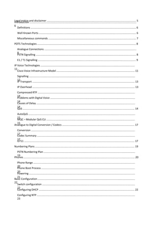 Legal notice and disclaimer .......................................................................................................................... 5
Introduction ..................................................................................................................................................
6
Definitions ................................................................................................................................................ 6
Well Known Ports ..................................................................................................................................... 6
Miscellaneous commands ........................................................................................................................ 7
POTS Technologies ....................................................................................................................................... 8
Analogue Connections ..............................................................................................................................
8
PSTN Signalling ......................................................................................................................................... 8
E1 / T1 Signalling ...................................................................................................................................... 9
IP Voice Technologies .................................................................................................................................
11
Cisco Voice Infrastructure Model ........................................................................................................... 11
Signalling .................................................................................................................................................
12
IP Transport ............................................................................................................................................ 13
IP Overhead ............................................................................................................................................ 13
Compressed RTP .....................................................................................................................................
14
Problems with Digital Voice ....................................................................................................................
14
Causes of Delay .......................................................................................................................................
14
QoS ......................................................................................................................................................... 14
AutoQoS ..................................................................................................................................................
15
MQC – Modular QoS CLI .........................................................................................................................
15
Analogue to Digital Conversion / Codecs ................................................................................................... 17
Conversion ..............................................................................................................................................
17
Codec Summary ......................................................................................................................................
17
G711 ....................................................................................................................................................... 17
Numbering Plans ........................................................................................................................................ 19
PSTN Numbering Plan .............................................................................................................................
19
Phones ........................................................................................................................................................ 20
Phone Range ...........................................................................................................................................
20
Phone Boot Process ................................................................................................................................
20
Powering .................................................................................................................................................
21
Basic Configuration .....................................................................................................................................
22
Switch configuration ...............................................................................................................................
22
Configuring DHCP ................................................................................................................................... 22
Configuring NTP ......................................................................................................................................
23
 