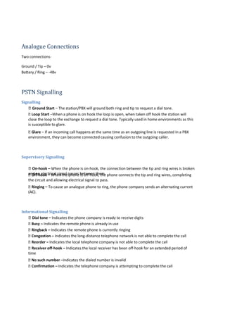 Analogue Connections
Two connections-
Ground / Tip – 0v
Battery / Ring – -48v
PSTN Signalling
Signalling
 Ground Start – The station/PBX will ground both ring and tip to request a dial tone.
 Loop Start –When a phone is on hook the loop is open, when taken off hook the station will
close the loop to the exchange to request a dial tone. Typically used in home environments as this
is susceptible to glare.
 Glare – If an incoming call happens at the same time as an outgoing line is requested in a PBX
environment, they can become connected causing confusion to the outgoing caller.
Supervisory Signalling
 On-hook – When the phone is on-hook, the connection between the tip and ring wires is broken
and no electrical signal passes between them. Off-hook – When the phone is off-hook, the phone connects the tip and ring wires, completing
the circuit and allowing electrical signal to pass.
 Ringing – To cause an analogue phone to ring, the phone company sends an alternating current
(AC).
Informational Signalling
 Dial tone – Indicates the phone company is ready to receive digits
 Busy – Indicates the remote phone is already in use
 Ringback – Indicates the remote phone is currently ringing
 Congestion – Indicates the long-distance telephone network is not able to complete the call
 Reorder – Indicates the local telephone company is not able to complete the call
 Receiver off-hook – Indicates the local receiver has been off-hook for an extended period of
time
 No such number –Indicates the dialed number is invalid
 Confirmation – Indicates the telephone company is attempting to complete the call
 
