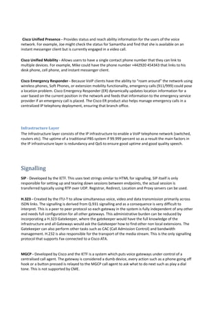 Cisco Unified Presence - Provides status and reach ability information for the users of the voice
network. For example, Joe might check the status for Samantha and find that she is available on an
instant messenger client but is currently engaged in a video call.
Cisco Unified Mobility - Allows users to have a single contact phone number that they can link to
multiple devices. For example, Mike could have the phone number +442920 454343 that links to his
desk phone, cell phone, and instant messenger client.
Cisco Emergency Responder - Because VoIP clients have the ability to “roam around” the network using
wireless phones, Soft Phones, or extension mobility functionality, emergency calls (911/999) could pose
a location problem. Cisco Emergency Responder (ER) dynamically updates location information for a
user based on the current position in the network and feeds that information to the emergency service
provider if an emergency call is placed. The Cisco ER product also helps manage emergency calls in a
centralized IP telephony deployment, ensuring that branch office.
Infrastructure Layer
The Infrastructure layer consists of the IP infrastructure to enable a VoIP telephone network (switched,
routers etc). The uptime of a traditional PBS system if 99.999 percent so as a result the main factors in
the IP infrastructure layer is redundancy and QoS to ensure good uptime and good quality speech.
Signalling
SIP - Developed by the IETF. This uses text strings similar to HTML for signalling. SIP itself is only
responsible for setting up and tearing down sessions between endpoints, the actual session is
transferred typically using RTP over UDP. Registrar, Redirect, Location and Proxy servers can be used.
H.323 - Created by the ITU-T to allow simultaneous voice, video and data transmission primarily across
ISDN links. The signalling is derived from Q.931 signalling and as a consequence is very difficult to
interpret. This is a peer to peer protocol so each gateway in the system is fully independent of any other
and needs full configuration for all other gateways. This administrative burden can be reduced by
incorporating a H.323 Gatekeeper, where the gatekeeper would have the full knowledge of the
infrastructure and all Gateways would ask the Gatekeeper how to find other non local extensions. The
Gatekeeper can also perform other tasks such as CAC (Call Admission Control) and bandwidth
management. H.232 is also responsible for the transport of the media stream. This is the only signalling
protocol that supports Fax connected to a Cisco ATA.
MGCP - Developed by Cisco and the IETF is a system which puts voice gateways under control of a
centralised call agent. The gateway is considered a dumb device, every action such as a phone going off
hook or a button pressed is relayed to the MGCP call agent to ask what to do next such as play a dial
tone. This is not supported by CME.
 