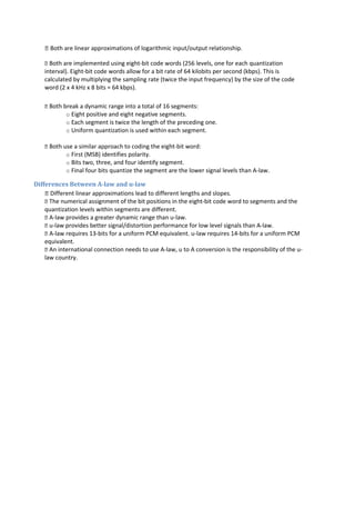  Both are linear approximations of logarithmic input/output relationship.
 Both are implemented using eight-bit code words (256 levels, one for each quantization
interval). Eight-bit code words allow for a bit rate of 64 kilobits per second (kbps). This is
calculated by multiplying the sampling rate (twice the input frequency) by the size of the code
word (2 x 4 kHz x 8 bits = 64 kbps).
 Both break a dynamic range into a total of 16 segments:
o Eight positive and eight negative segments.
o Each segment is twice the length of the preceding one.
o Uniform quantization is used within each segment.
 Both use a similar approach to coding the eight-bit word:
o First (MSB) identifies polarity.
o Bits two, three, and four identify segment.
o Final four bits quantize the segment are the lower signal levels than A-law.
Differences Between A-law and u-law
 Different linear approximations lead to different lengths and slopes.
 The numerical assignment of the bit positions in the eight-bit code word to segments and the
quantization levels within segments are different.
 A-law provides a greater dynamic range than u-law.
 u-law provides better signal/distortion performance for low level signals than A-law.
 A-law requires 13-bits for a uniform PCM equivalent. u-law requires 14-bits for a uniform PCM
equivalent.
 An international connection needs to use A-law, u to A conversion is the responsibility of the u-
law country.
 