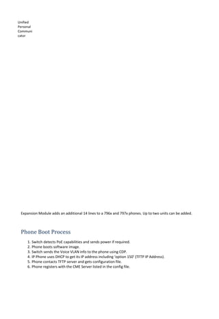 Unified
Personal
Communi
cator
Expansion Module adds an additional 14 lines to a 796x and 797x phones. Up to two units can be added.
Phone Boot Process
1. Switch detects PoE capabilities and sends power if required.
2. Phone boots software image.
3. Switch sends the Voice VLAN info to the phone using CDP.
4. IP Phone uses DHCP to get its IP address including ‘option 150’ (TFTP IP Address).
5. Phone contacts TFTP server and gets configuration file.
6. Phone registers with the CME Server listed in the config file.
 