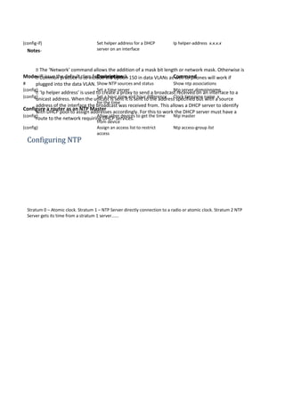 (config-if) Set helper address for a DHCP
server on an interface
Ip helper-address x.x.x.x
Mode Description Command
# Show NTP sources and status Show ntp associations
(config) Set a time server Ntp server domainname
(config) Set a hour zone and hour difference
for the time
Clock timezone name x
Configure a router as an NTP Master
(config) Allow other devices to get the time
from device
Ntp master
(config) Assign an access list to restrict
access
Ntp access-group list
Notes-
 The ‘Network’ command allows the addition of a mask bit length or network mask. Otherwise is
will issue the default class full subnet mask. Common practice is to include the option 150 in data VLANs as well so phones will work if
plugged into the data VLAN.
 ‘Ip helper address’ is used to create a proxy to send a broadcast received on an interface to a
unicast address. When the unicast is sent it is sent to the address specified but with a source
address of the interface the broadcast was received from. This allows a DHCP server to identify
with DHCP pool to assign addresses accordingly. For this to work the DHCP server must have a
route to the network requiring DHCP services.
Configuring NTP
Stratum 0 – Atomic clock. Stratum 1 – NTP Server directly connection to a radio or atomic clock. Stratum 2 NTP
Server gets its time from a stratum 1 server......
 