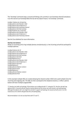 The ‘Huntstop’ command stops a second call hitting a dn currently in use (huntstop channel) and places
it on the next dn (no huntstop) Note the last dn has doesn’t have a ‘no huntstop’ command .
(config) # Ephone-dn 10 dual-line
(config-ephone-dn) # Number 1010
(config-ephone-dn) # Preference 0
(config-ephone-dn) # Huntstop channel
(config-ephone-dn) # No huntstop
(config) # Ephone-dn 11 dual-line
(config-ephone-dn) # Number 1010
(config-ephone-dn) # Preference 1
(config-ephone-dn) # Huntstop channel
See the Cisco Website for more information.
Overlay Line buttons
Allows an incoming call to ring multiple phones simultaneously i.e. the incoming call will be overlayed to
multiple ephones.
(config) # Ephone-dn 10
(config-ephone-dn) # Number 1010
(config-ephone-dn) # Preference 0
(config-ephone-dn) # No huntstop
(config-ephone-dn) # Exit
(config) #Ephone-dn 11
(config-ephone-dn) # Number 1010
(config-ephone-dn) # Preference 1
(config-ephone-dn) # Exit
(config) #Ephone 8
(config-ephone) # Button 1o10,11
(config-ephone) # Exit
(config) #Ephone 8
(config-ephone) # Button 1o10,11
(config-ephone) # Exit
In this example multiple DNs are created allowing the shared number 1010 to be used multiple times for
incoming and outgoing calls. The DNs are then overlayed to the telephone buttons, in effect a phone
button will have multiple assigned DNs.
‘C’ Overlay Line (with call waiting). If the buttons are configured with ‘C’ instead of ‘O’, the first call will ring
ephone 8 & 9. A second call will ring the inactive phone but the active user will receive a call waiting beep.
Although the ephone-dn’s are single line and don’t support call waiting, the second call will come in on the
inactive dn, dn 11 which will generate the call waiting beep..
Recommendation is to not use dual lines with ‘O’ and ‘C’.
 