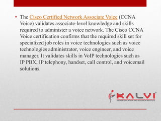 • The Cisco Certified Network Associate Voice (CCNA
Voice) validates associate-level knowledge and skills
required to administer a voice network. The Cisco CCNA
Voice certification confirms that the required skill set for
specialized job roles in voice technologies such as voice
technologies administrator, voice engineer, and voice
manager. It validates skills in VoIP technologies such as
IP PBX, IP telephony, handset, call control, and voicemail
solutions.
 