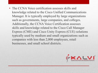 • The CCNA Voice certification assesses skills and
knowledge related to the Cisco Unified Communications
Manager. It is typically employed by large organizations
such as governments, large companies, and colleges.
Additionally, the CCNA Voice Certification assesses
skills and knowledge related to the Cisco Call Manager
Express (CME) and Cisco Unity Express (CUE) solutions
typically used by medium and small organizations such as
companies with less than 2,000 employees, retail
businesses, and small school districts.
 