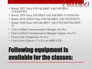 Following equipment is
available for the classes:
• Router 2821 Voice GW/GK/SRST with NM-HDV-
T1/FXS/FXO
• Router 3925 Voice GW/SRST with NM-HDV-T1/FXS/FXO
• Router 2610-20XM Voice GW/GK/SRST with FXS/FXO/T1
• Router 3640 Voice GW/GK/SRST with FXS/FXO/NM-HDV-
T1
• Cisco Unified Communication Manager v8.x/9.x
• Cisco Unified Communication Manager Express v8.x/9.x
• Cisco Unity Connection v8.x/9.x
• Cisco Unity Express v7.x/8.x on AIM2-CUE
 