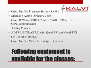 Following equipment is
available for the classes:
• Cisco Unified Presence Server v8.x/9.x
• Microsoft Active Directory 2003
• Cisco IP Phone 7940G, 7960G, 7961G, 7965, Cisco
CIPC communicator
• Analog Phones
• ADTRAN ATLAS 550 with Quad-PRI and Octal-FXS
• CAT 3560/3750 POE
• Cisco Unified Video Advantage II Camera
 