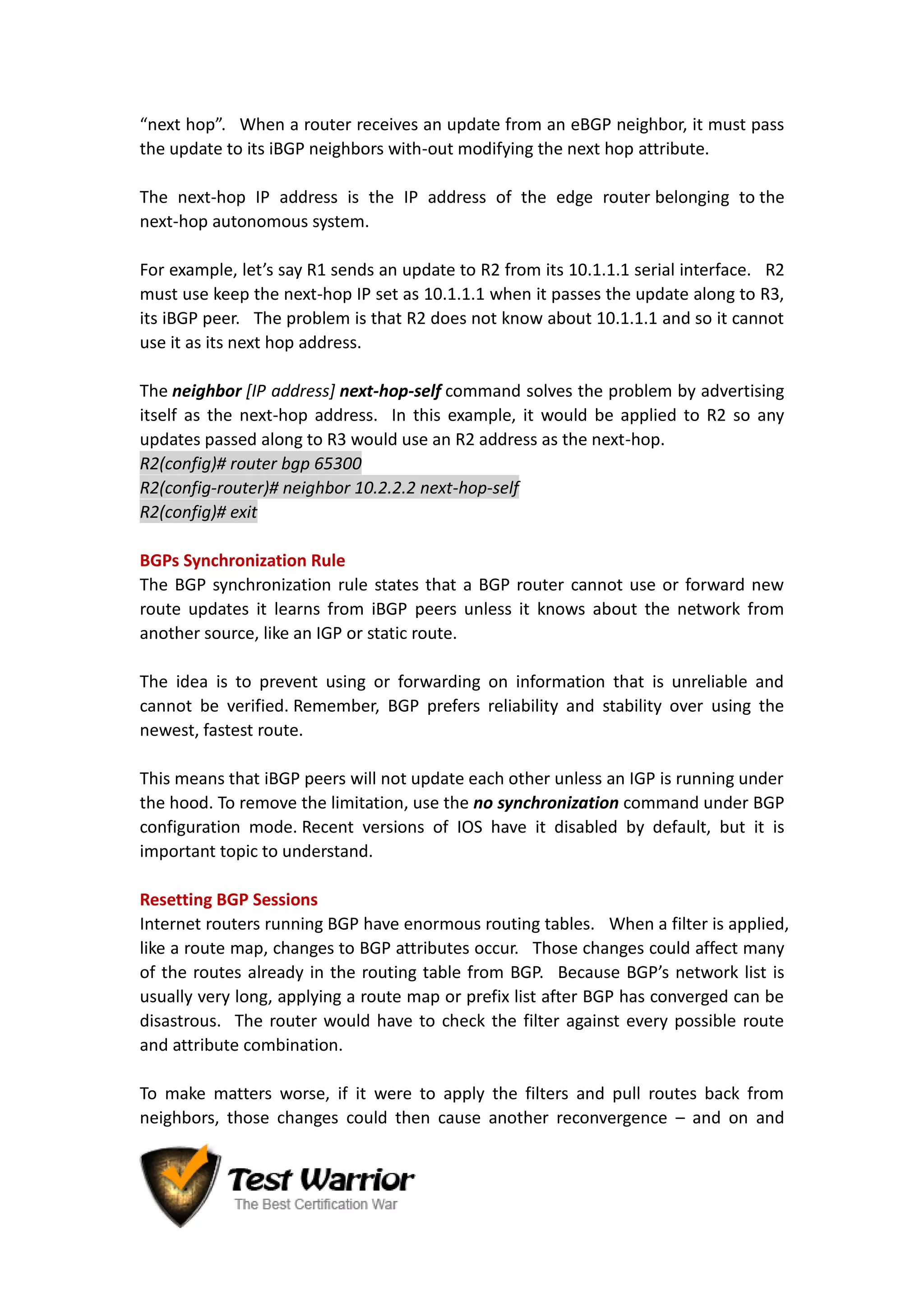 “next hop”. When a router receives an update from an eBGP neighbor, it must pass
the update to its iBGP neighbors with-out modifying the next hop attribute.
The next-hop IP address is the IP address of the edge router belonging to the
next-hop autonomous system.
For example, let’s say R1 sends an update to R2 from its 10.1.1.1 serial interface. R2
must use keep the next-hop IP set as 10.1.1.1 when it passes the update along to R3,
its iBGP peer. The problem is that R2 does not know about 10.1.1.1 and so it cannot
use it as its next hop address.
The neighbor [IP address] next-hop-self command solves the problem by advertising
itself as the next-hop address. In this example, it would be applied to R2 so any
updates passed along to R3 would use an R2 address as the next-hop.
R2(config)# router bgp 65300
R2(config-router)# neighbor 10.2.2.2 next-hop-self
R2(config)# exit
BGPs Synchronization Rule
The BGP synchronization rule states that a BGP router cannot use or forward new
route updates it learns from iBGP peers unless it knows about the network from
another source, like an IGP or static route.
The idea is to prevent using or forwarding on information that is unreliable and
cannot be verified. Remember, BGP prefers reliability and stability over using the
newest, fastest route.
This means that iBGP peers will not update each other unless an IGP is running under
the hood. To remove the limitation, use the no synchronization command under BGP
configuration mode. Recent versions of IOS have it disabled by default, but it is
important topic to understand.
Resetting BGP Sessions
Internet routers running BGP have enormous routing tables. When a filter is applied,
like a route map, changes to BGP attributes occur. Those changes could affect many
of the routes already in the routing table from BGP. Because BGP’s network list is
usually very long, applying a route map or prefix list after BGP has converged can be
disastrous. The router would have to check the filter against every possible route
and attribute combination.
To make matters worse, if it were to apply the filters and pull routes back from
neighbors, those changes could then cause another reconvergence – and on and
 