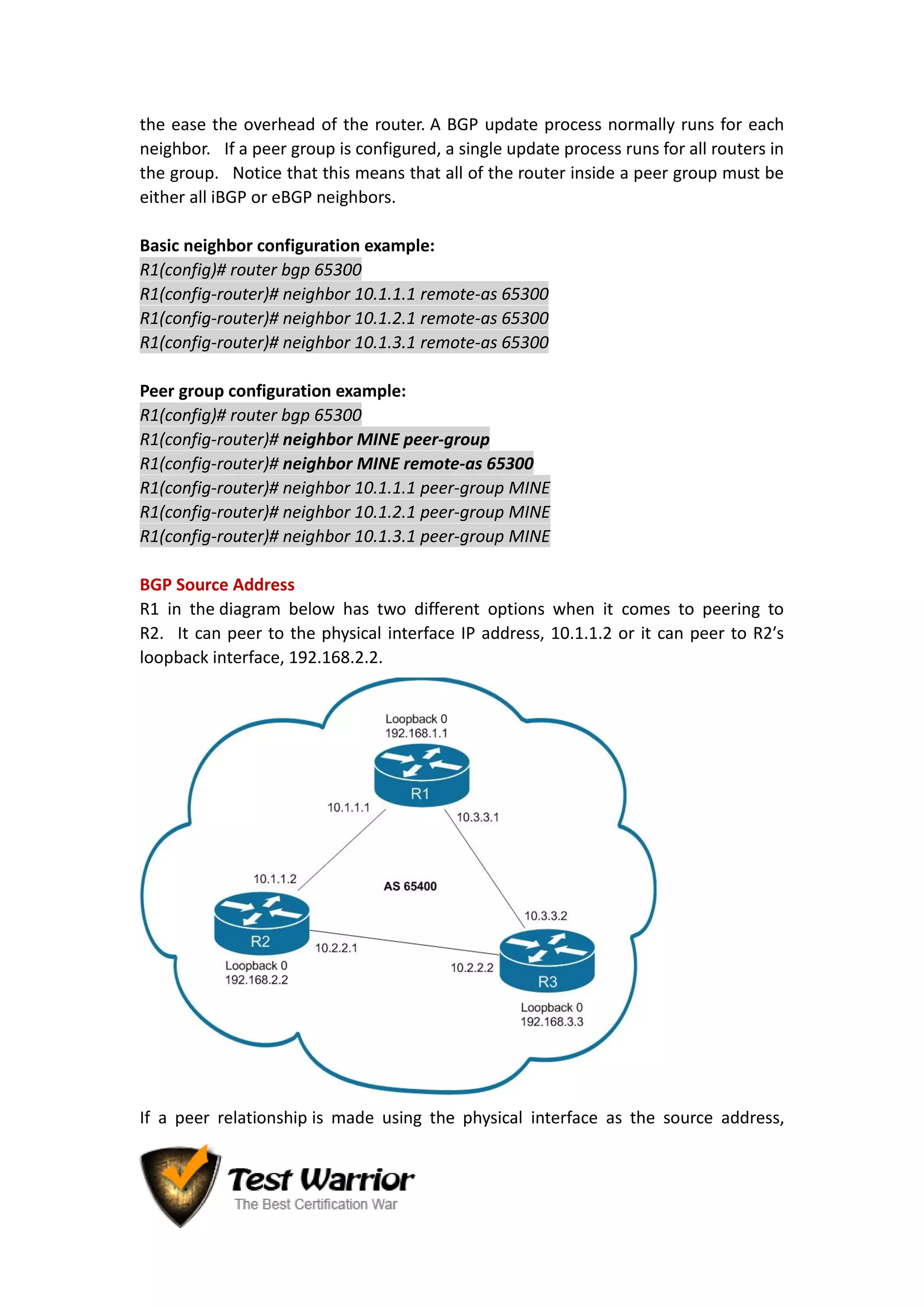 the ease the overhead of the router. A BGP update process normally runs for each
neighbor. If a peer group is configured, a single update process runs for all routers in
the group. Notice that this means that all of the router inside a peer group must be
either all iBGP or eBGP neighbors.
Basic neighbor configuration example:
R1(config)# router bgp 65300
R1(config-router)# neighbor 10.1.1.1 remote-as 65300
R1(config-router)# neighbor 10.1.2.1 remote-as 65300
R1(config-router)# neighbor 10.1.3.1 remote-as 65300
Peer group configuration example:
R1(config)# router bgp 65300
R1(config-router)# neighbor MINE peer-group
R1(config-router)# neighbor MINE remote-as 65300
R1(config-router)# neighbor 10.1.1.1 peer-group MINE
R1(config-router)# neighbor 10.1.2.1 peer-group MINE
R1(config-router)# neighbor 10.1.3.1 peer-group MINE
BGP Source Address
R1 in the diagram below has two different options when it comes to peering to
R2. It can peer to the physical interface IP address, 10.1.1.2 or it can peer to R2′s
loopback interface, 192.168.2.2.
If a peer relationship is made using the physical interface as the source address,
 