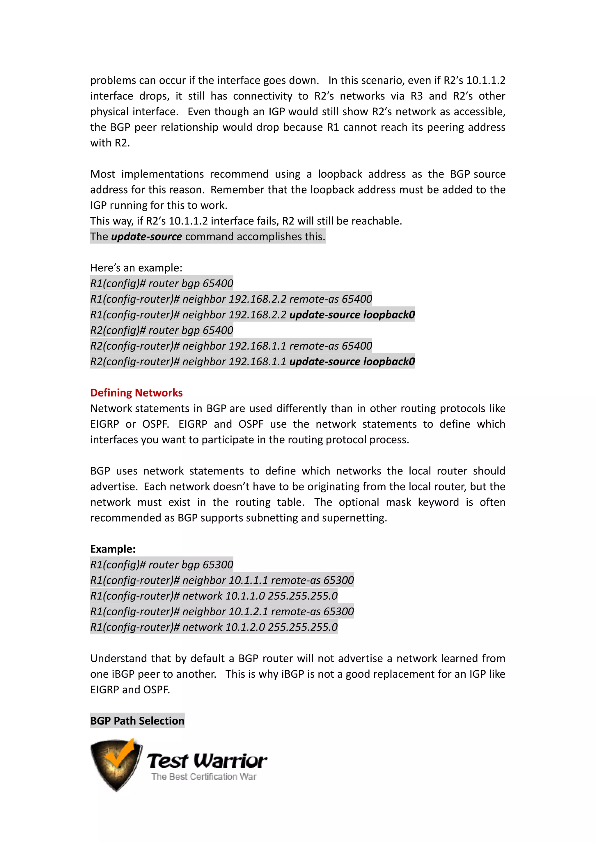 problems can occur if the interface goes down. In this scenario, even if R2′s 10.1.1.2
interface drops, it still has connectivity to R2′s networks via R3 and R2′s other
physical interface. Even though an IGP would still show R2′s network as accessible,
the BGP peer relationship would drop because R1 cannot reach its peering address
with R2.
Most implementations recommend using a loopback address as the BGP source
address for this reason. Remember that the loopback address must be added to the
IGP running for this to work.
This way, if R2′s 10.1.1.2 interface fails, R2 will still be reachable.
The update-source command accomplishes this.
Here’s an example:
R1(config)# router bgp 65400
R1(config-router)# neighbor 192.168.2.2 remote-as 65400
R1(config-router)# neighbor 192.168.2.2 update-source loopback0
R2(config)# router bgp 65400
R2(config-router)# neighbor 192.168.1.1 remote-as 65400
R2(config-router)# neighbor 192.168.1.1 update-source loopback0
Defining Networks
Network statements in BGP are used differently than in other routing protocols like
EIGRP or OSPF. EIGRP and OSPF use the network statements to define which
interfaces you want to participate in the routing protocol process.
BGP uses network statements to define which networks the local router should
advertise. Each network doesn’t have to be originating from the local router, but the
network must exist in the routing table. The optional mask keyword is often
recommended as BGP supports subnetting and supernetting.
Example:
R1(config)# router bgp 65300
R1(config-router)# neighbor 10.1.1.1 remote-as 65300
R1(config-router)# network 10.1.1.0 255.255.255.0
R1(config-router)# neighbor 10.1.2.1 remote-as 65300
R1(config-router)# network 10.1.2.0 255.255.255.0
Understand that by default a BGP router will not advertise a network learned from
one iBGP peer to another. This is why iBGP is not a good replacement for an IGP like
EIGRP and OSPF.
BGP Path Selection
 