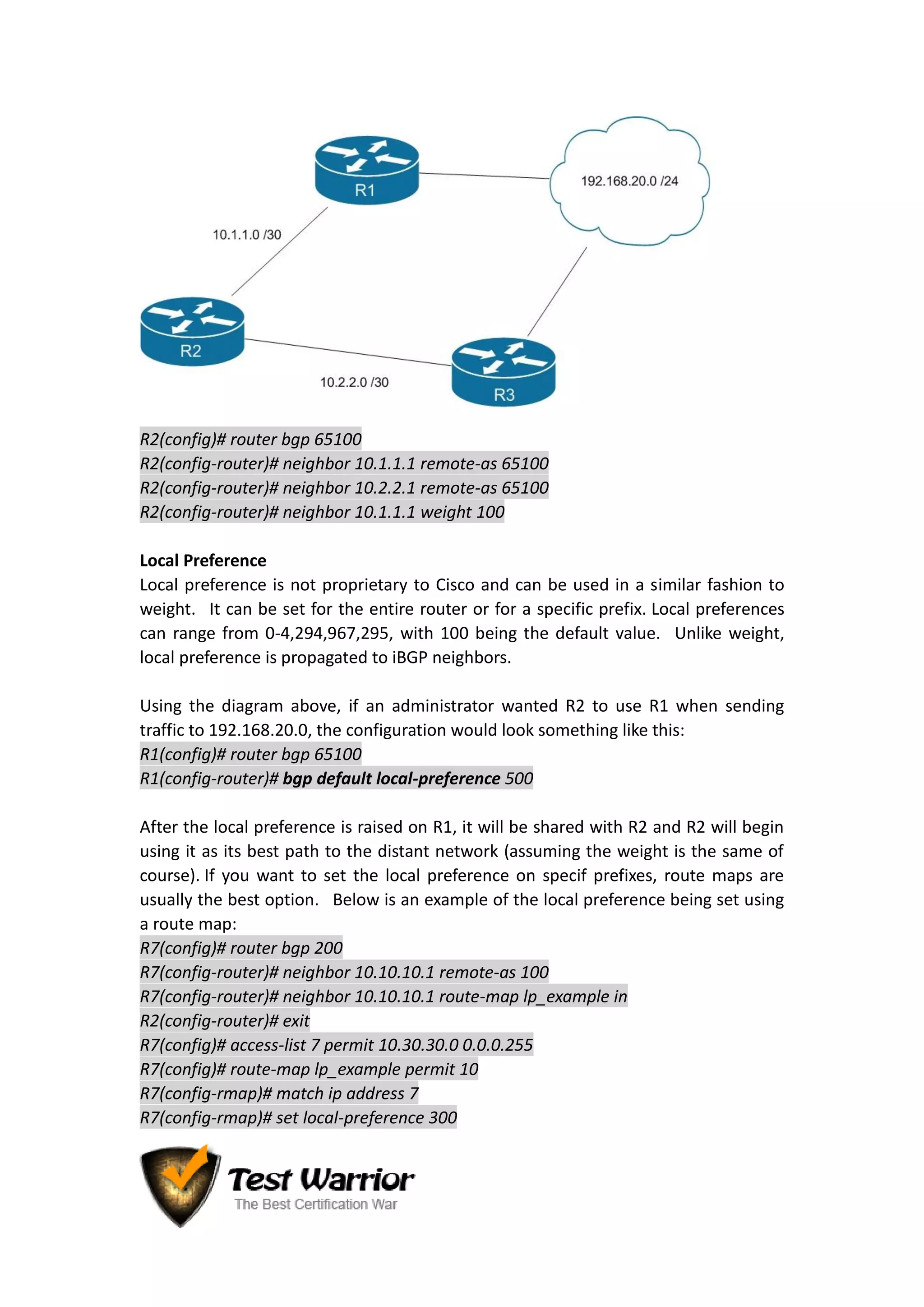 R2(config)# router bgp 65100
R2(config-router)# neighbor 10.1.1.1 remote-as 65100
R2(config-router)# neighbor 10.2.2.1 remote-as 65100
R2(config-router)# neighbor 10.1.1.1 weight 100
Local Preference
Local preference is not proprietary to Cisco and can be used in a similar fashion to
weight. It can be set for the entire router or for a specific prefix. Local preferences
can range from 0-4,294,967,295, with 100 being the default value. Unlike weight,
local preference is propagated to iBGP neighbors.
Using the diagram above, if an administrator wanted R2 to use R1 when sending
traffic to 192.168.20.0, the configuration would look something like this:
R1(config)# router bgp 65100
R1(config-router)# bgp default local-preference 500
After the local preference is raised on R1, it will be shared with R2 and R2 will begin
using it as its best path to the distant network (assuming the weight is the same of
course). If you want to set the local preference on specif prefixes, route maps are
usually the best option. Below is an example of the local preference being set using
a route map:
R7(config)# router bgp 200
R7(config-router)# neighbor 10.10.10.1 remote-as 100
R7(config-router)# neighbor 10.10.10.1 route-map lp_example in
R2(config-router)# exit
R7(config)# access-list 7 permit 10.30.30.0 0.0.0.255
R7(config)# route-map lp_example permit 10
R7(config-rmap)# match ip address 7
R7(config-rmap)# set local-preference 300
 
