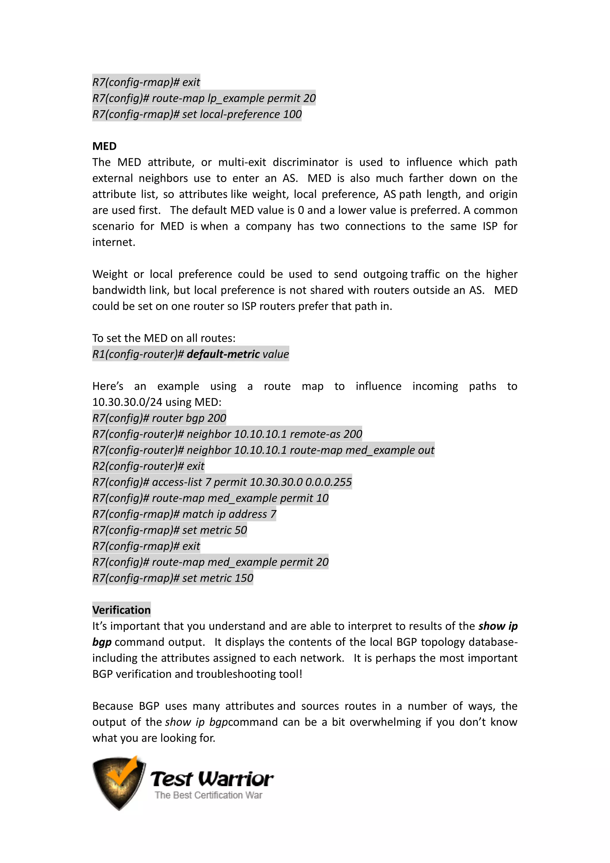 R7(config-rmap)# exit
R7(config)# route-map lp_example permit 20
R7(config-rmap)# set local-preference 100
MED
The MED attribute, or multi-exit discriminator is used to influence which path
external neighbors use to enter an AS. MED is also much farther down on the
attribute list, so attributes like weight, local preference, AS path length, and origin
are used first. The default MED value is 0 and a lower value is preferred. A common
scenario for MED is when a company has two connections to the same ISP for
internet.
Weight or local preference could be used to send outgoing traffic on the higher
bandwidth link, but local preference is not shared with routers outside an AS. MED
could be set on one router so ISP routers prefer that path in.
To set the MED on all routes:
R1(config-router)# default-metric value
Here’s an example using a route map to influence incoming paths to
10.30.30.0/24 using MED:
R7(config)# router bgp 200
R7(config-router)# neighbor 10.10.10.1 remote-as 200
R7(config-router)# neighbor 10.10.10.1 route-map med_example out
R2(config-router)# exit
R7(config)# access-list 7 permit 10.30.30.0 0.0.0.255
R7(config)# route-map med_example permit 10
R7(config-rmap)# match ip address 7
R7(config-rmap)# set metric 50
R7(config-rmap)# exit
R7(config)# route-map med_example permit 20
R7(config-rmap)# set metric 150
Verification
It’s important that you understand and are able to interpret to results of the show ip
bgp command output. It displays the contents of the local BGP topology database-
including the attributes assigned to each network. It is perhaps the most important
BGP verification and troubleshooting tool!
Because BGP uses many attributes and sources routes in a number of ways, the
output of the show ip bgpcommand can be a bit overwhelming if you don’t know
what you are looking for.
 