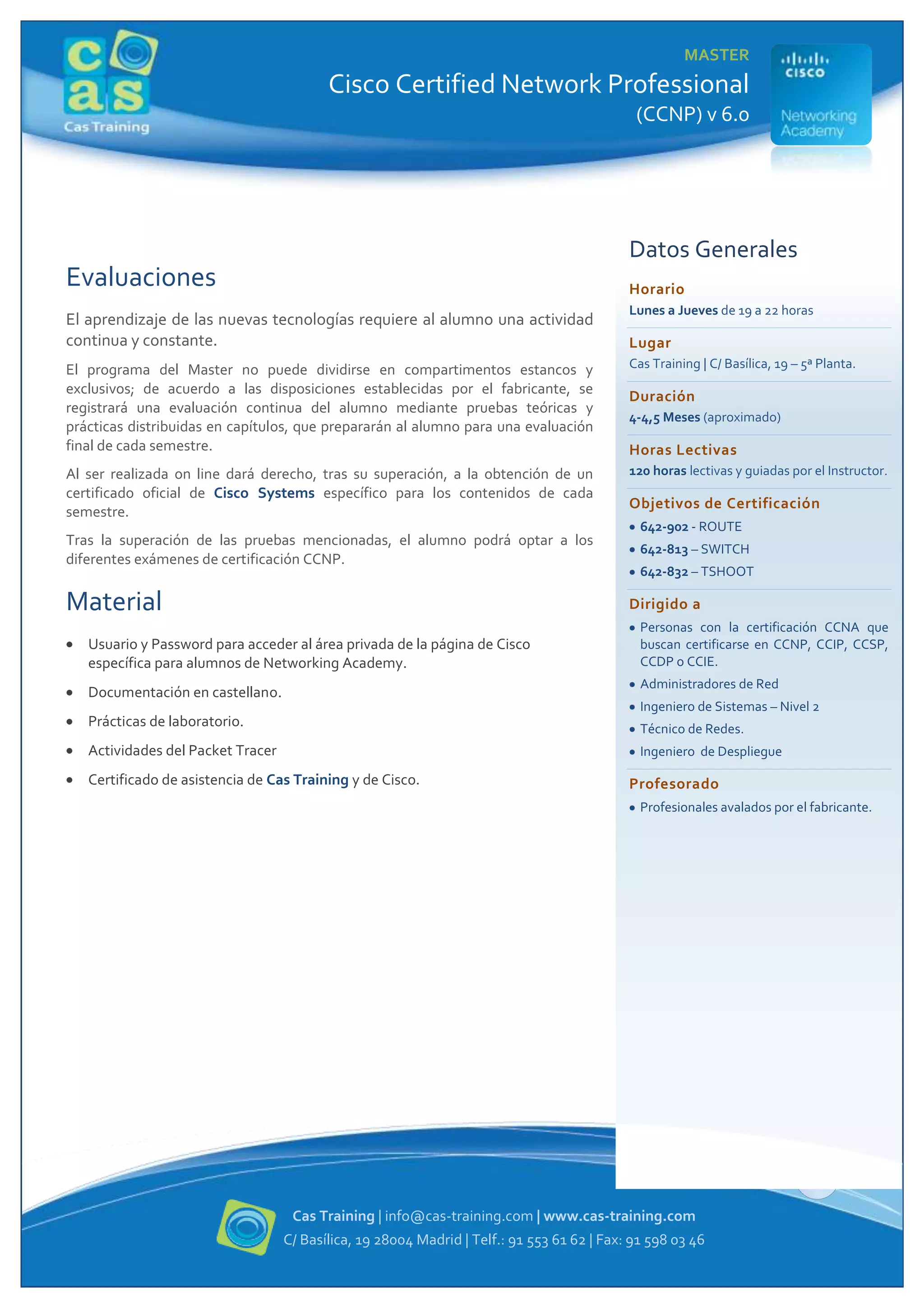 MASTER

Cisco Certified Network Professional
(CCNP) v 6.0

Datos Generales

Evaluaciones

Horario

El aprendizaje de las nuevas tecnologías requiere al alumno una actividad
continua y constante.

Lunes a Jueves de 19 a 22 horas

Lugar

El programa del Master no puede dividirse en compartimentos estancos y
exclusivos; de acuerdo a las disposiciones establecidas por el fabricante, se
registrará una evaluación continua del alumno mediante pruebas teóricas y
prácticas distribuidas en capítulos, que prepararán al alumno para una evaluación
final de cada semestre.

Cas Training | C/ Basílica, 19 – 5ª Planta.

Al ser realizada on line dará derecho, tras su superación, a la obtención de un
certificado oficial de Cisco Systems específico para los contenidos de cada
semestre.

120 horas lectivas y guiadas por el Instructor.

Tras la superación de las pruebas mencionadas, el alumno podrá optar a los
diferentes exámenes de certificación CCNP.

Material

Duración
4-4,5 Meses (aproximado)

Horas Lectivas
Objetivos de Certificación
642-902 - ROUTE
642-813 – SWITCH
642-832 – TSHOOT

Dirigido a

Usuario y Password para acceder al área privada de la página de Cisco
específica para alumnos de Networking Academy.

Personas con la certificación CCNA que
buscan certificarse en CCNP, CCIP, CCSP,
CCDP o CCIE.
Administradores de Red

Documentación en castellano.

Ingeniero de Sistemas – Nivel 2

Prácticas de laboratorio.

Técnico de Redes.

Actividades del Packet Tracer

Ingeniero de Despliegue

Certificado de asistencia de Cas Training y de Cisco.

Profesorado
Profesionales avalados por el fabricante.

3
Cas Training | info@cas-training.com | www.cas-training.com
C/ Basílica, 19 28004 Madrid | Telf.: 91 553 61 62 | Fax: 91 598 03 46

 